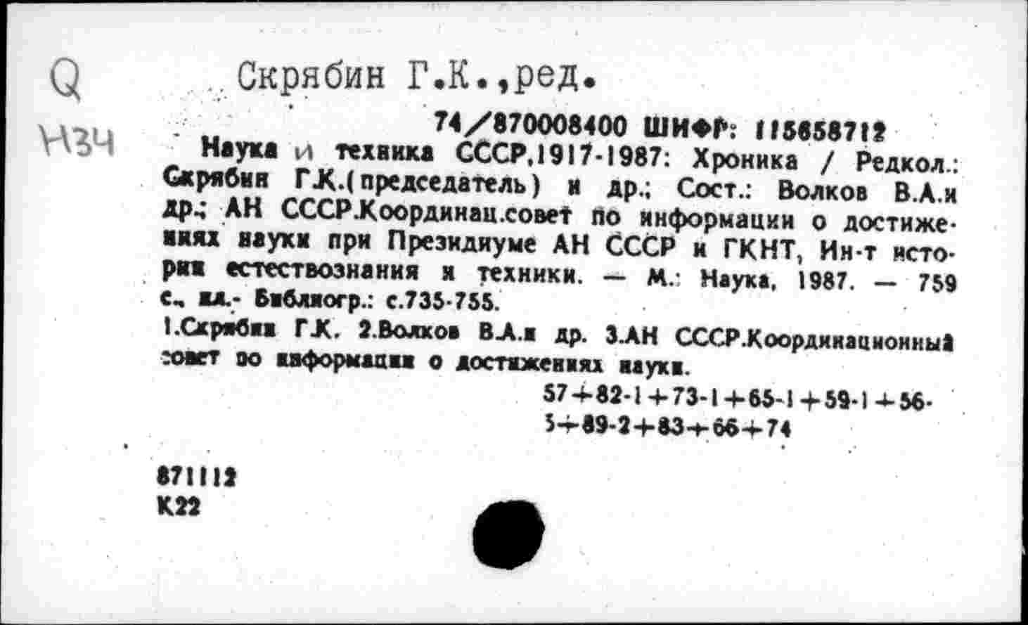 ﻿Q
.. Скрябин Г.К.,ред.
74/870008400 ШИФР: 115658718
Наук* и техника СССР.!917-1987: Хроника / Редкол.: Скрябин ГЖ.( председатель) и др.; Сост.: Волков В.А.и Др4 АН СССР.Координац.совеТ по информации о достижениях науки при Президиуме АН СССР и ГКНТ, Ин-т история естествознания я техники. — м.: Наука, 1987. — 759 С. ИЛ.- Библиогр.: с.735-755.
I.Скрябин ГЖ. 2.Волкоа В-А.и др. З АН СССР-Коордииационны» жнет оо информации о достижениях иаукн.
574-82-1 4-73-14-65-1 + 59-1 4-56-5+89-2+634-66+74
871112